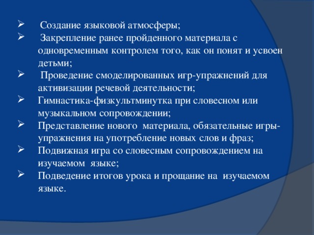 Создание языковой атмосферы;  Закрепление ранее пройденного материала с одновременным контролем того, как он понят и усвоен детьми;  Проведение смоделированных игр-упражнений для активизации речевой деятельности; Гимнастика-физкультминутка при словесном или музыкальном сопровождении; Представление нового материала, обязательные игры-упражнения на употребление новых слов и фраз; Подвижная игра со словесным сопровождением на изучаемом языке; Подведение итогов урока и прощание на изучаемом языке.