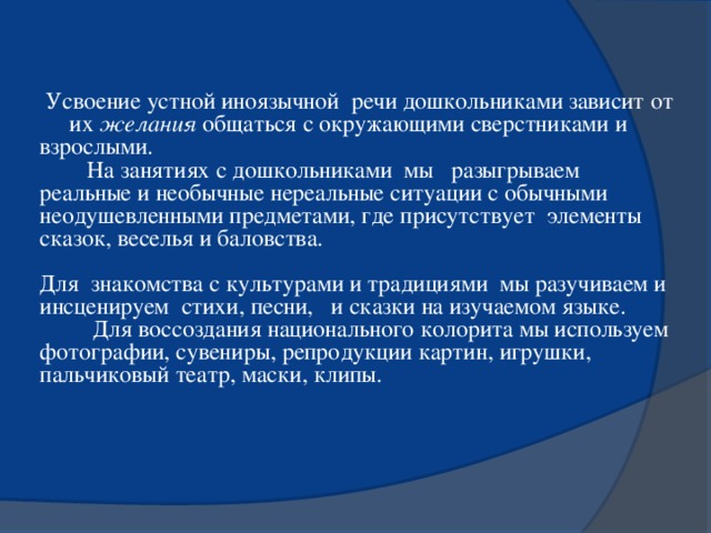 Усвоение устной иноязычной речи дошкольниками зависит от  их желания общаться с окружающими сверстниками и взрослыми.  На занятиях с дошкольниками мы разыгрываем реальные и необычные нереальные ситуации с обычными неодушевленными предметами, где присутствует элементы сказок, веселья и баловства. Для знакомства с культурами и традициями мы разучиваем и инсценируем стихи, песни, и сказки на изучаемом языке.  Для воссоздания национального колорита мы используем фотографии, сувениры, репродукции картин, игрушки, пальчиковый театр, маски, клипы.