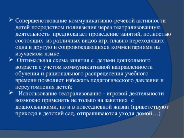 Совершенствование коммуникативно-речевой активности детей посредством полиязычия через театрализованную деятельность предполагает проведение занятий, полностью состоящих из различных видов игр, плавно переходящих одна в другую и сопровождающихся комментариями на изучаемом языке.  Оптимальная схема занятия с детьми дошкольного возраста с учетом коммуникативной направленности обучения и рационального распределения учебного времени позволяет избежать педагогического давления и переутомления детей;  Использование театрализованно - игровой деятельности возможно применять не только на занятиях с дошкольниками, но и в повседневной жизни (приветствуют приходя в детский сад, отпрашиваются уходя домой…).