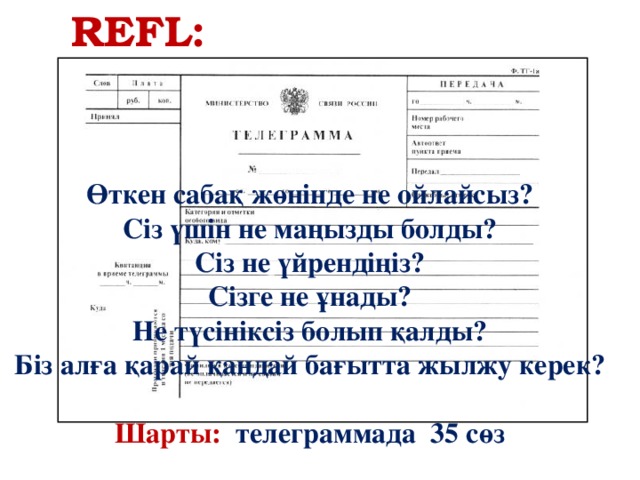 REFL: Өткен сабақ жөнінде не ойлайсыз? Сіз үшін не маңызды болды? Сіз не үйрендіңіз? Сізге не ұнады? Не түсініксіз болып қалды? Біз алға қарай қандай бағытта жылжу керек?   Шарты:  телеграммада 35 сөз