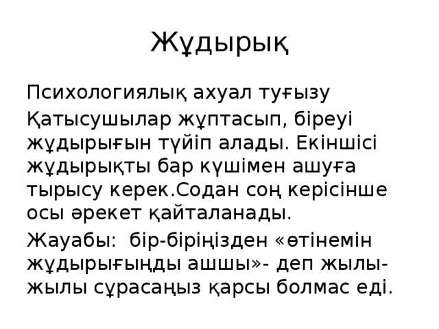 Жұдырық Психологиялық ахуал туғызу Қатысушылар жұптасып, біреуі жұдырығын түйіп алады. Екіншісі жұдырықты бар күшімен ашуға тырысу керек.Содан соң керісінше осы әрекет қайталанады. Жауабы: бір-біріңізден «өтінемін жұдырығыңды ашшы»- деп жылы- жылы сұрасаңыз қарсы болмас еді.