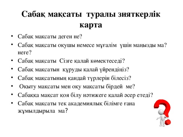 Сабақ мақсаты туралы зияткерлік карта Сабақ мақсаты деген не? Сабақ мақсаты оқушы немесе мұғалім үшін маңызды ма? неге? Сабақ мақсаты Сізге қалай көмектеседі? Сабақ мақсатын құруды қалай үйрендіңіз? Сабақ мақсатының қандай түрлерін білесіз?  Оқыту мақсаты мен оқу мақсаты бірдей ме? Сабаққа мақсат қоя білу нәтижеге қалай әсер етеді? Сабақ мақсаты тек академиялық білімге ғана жұмылдырыла ма ? ACTIVITY ONE – QUESTION CARD