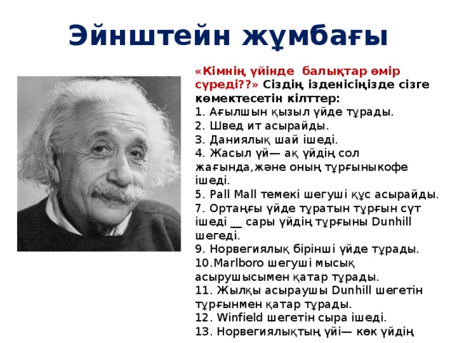 Эйнштейн жұмбағы «Кімнің үйінде балықтар өмір сүреді??» Сіздің ізденісіңізде сізге көмектесетін кілттер: 1. Ағылшын қызыл үйде тұрады. 2. Швед ит асырайды. 3. Даниялық шай ішеді. 4. Жасыл үй— ақ үйдің сол жағында,және оның тұрғыныкофе ішеді. 5. Pall Mall темекі шегуші құс асырайды. 7. Ортаңғы үйде тұратын тұрғын сүт ішеді __ сары үйдің тұрғыны Dunhill шегеді. 9. Норвегиялық бірінші үйде тұрады. 10.Marlboro шегуші мысық асырушысымен қатар тұрады. 11. Жылқы асыраушы Dunhill шегетін тұрғынмен қатар тұрады. 12. Winfield шегетін сыра ішеді. 13. Норвегиялықтың үйі— көк үйдің қасында. 14. Неміс Rothmans шегеді. 15. Marlboro шегуші су ішетін тұрғынмен қатар тұрады. 1. Есть пять домов разного цвета: красный, зеленый, белый, желтый и синий. 2. В каждом живет человек определенной национальности: немец, швед, датчанин, норвежец и англичанин. 3. Каждый из них пьет один вид напитков, курит одну марку сигарет и держит одно домашнее животное. 4. Каждый из людей уникален в пределах группы (напиток, марка сигарет, животное не повторяются!)