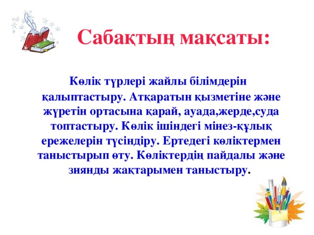 Сабақтың мақсаты:   Көлік түрлері жайлы білімдерін қалыптастыру. Атқаратын қызметіне және жүретін ортасына қарай, ауада,жерде,суда топтастыру. Көлік ішіндегі мінез-құлық ережелерін түсіндіру. Ертедегі көліктермен таныстырып өту. Көліктердің пайдалы және зиянды жақтарымен таныстыру .