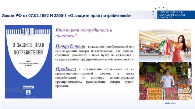 Закон РФ от 07.02.1992 N 2300-1 «О защите прав потребителей»   Кто такой потребитель и продавец?   Потребитель - гражданин приобретающий или использующий товары исключительно для личных, семейных, домашних и иных нужд, не связанных с осуществлением предпринимательской деятельности. Продавец - организация независимо от ее организационно-правовой формы, а также потребителям по договору индивидуальный предприниматель, реализующие товары купли-продажи.