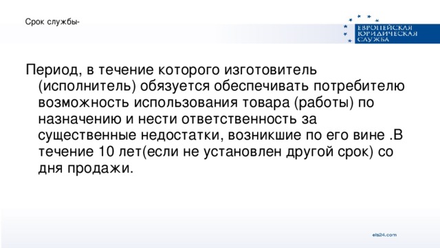 Срок службы- Период, в течение которого изготовитель (исполнитель) обязуется обеспечивать потребителю возможность использования товара (работы) по назначению и нести ответственность за существенные недостатки, возникшие по его вине .В течение 10 лет(если не установлен другой срок) со дня продажи.