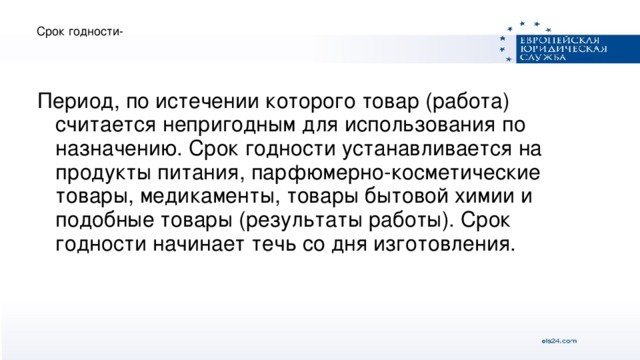 Срок годности- Период, по истечении которого товар (работа) считается непригодным для использования по назначению. Срок годности устанавливается на продукты питания, парфюмерно-косметические товары, медикаменты, товары бытовой химии и подобные товары (результаты работы). Срок годности начинает течь со дня изготовления.