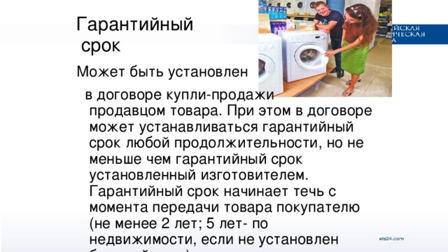 Гарантийный  срок Может быть установлен  в договоре купли-продажи продавцом товара. При этом в договоре может устанавливаться гарантийный срок любой продолжительности, но не меньше чем гарантийный срок установленный изготовителем. Гарантийный срок начинает течь с момента передачи товара покупателю (не менее 2 лет; 5 лет- по недвижимости, если не установлен больший срок).