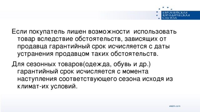 Если покупатель лишен возможности использовать товар вследствие обстоятельств, зависящих от продавца гарантийный срок исчисляется с даты устранения продавцом таких обстоятельств. Для сезонных товаров(одежда, обувь и др.) гарантийный срок исчисляется с момента наступления соответствующего сезона исходя из климат-их условий.