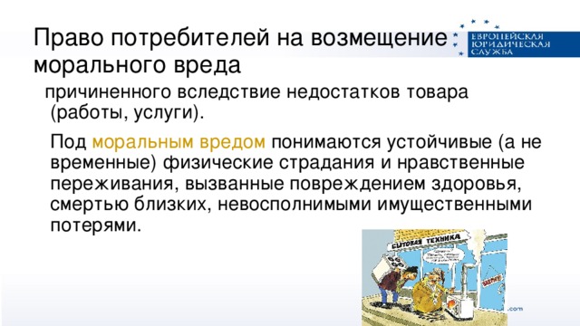 Право потребителей на возмещение морального вреда  причиненного вследствие недостатков товара (работы, услуги).  Под моральным вредом понимаются устойчивые (а не временные) физические страдания и нравственные переживания, вызванные повреждением здоровья, смертью близких, невосполнимыми имущественными потерями.