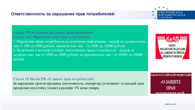 Ответственность за нарушение прав потребителей: Кодекс РФ об административных правонарушениях Статья 14.8. Нарушение иных прав потребителей Статья 18 Закона РФ «О защите прав потребителей» 1. Нарушение права потребителя на получение информации - штраф на должностных лиц от 500 до 1000 рублей, юридических лиц – от 5000 до 10000 рублей. За нарушение сроков продавец (изготовитель, импортер) уплачивает за каждый день просрочки неустойку (пеню) в размере 1% цены товара. 2. Включение в договор условий, ущемляющих права потребителя – штраф на должностных лиц от 1000 до 2000 рублей, на юридических лиц - от 10000 до 20000 рублей.