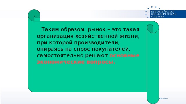 Таким образом, рынок – это такая организация хозяйственной жизни, при которой производители, опираясь на спрос покупателей, самостоятельно решают основные экономические вопросы.