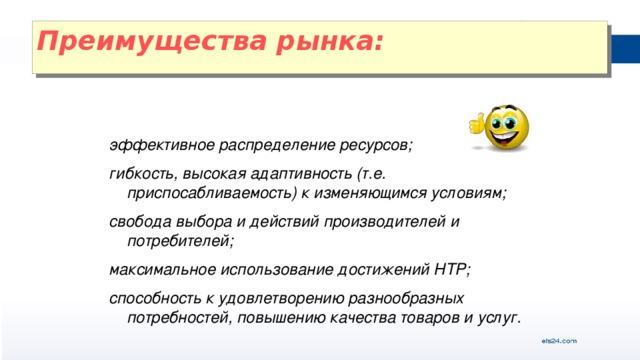 Преимущества рынка:   эффективное распределение ресурсов; гибкость, высокая адаптивность (т.е. приспосабливаемость) к изменяющимся условиям; свобода выбора и действий производителей и потребителей; максимальное использование достижений НТР; способность к удовлетворению разнообразных потребностей, повышению качества товаров и услуг.