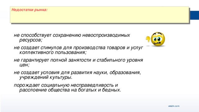 Недостатки рынка: не способствует сохранению невоспроизводимых ресурсов; не создает стимулов для производства товаров и услуг коллективного пользования; не гарантирует полной занятости и стабильного уровня цен; не создает условия для развития науки, образования, учреждений культуры. порождает социальную несправедливость и расслоение общества на богатых и бедных.