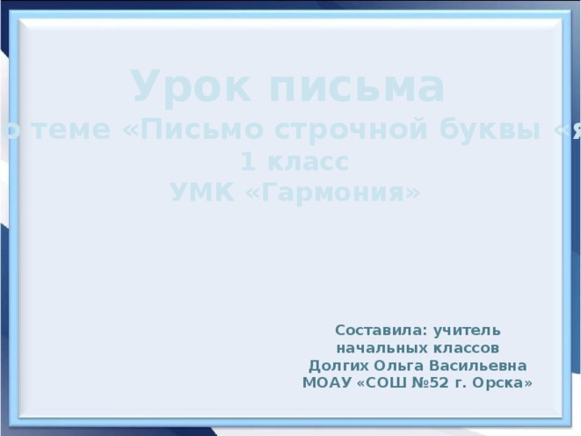 Урок письма по теме «Письмо строчной буквы «я» 1 класс УМК «Гармония» Составила: учитель начальных классов Долгих Ольга Васильевна МОАУ «СОШ №52 г. Орска»