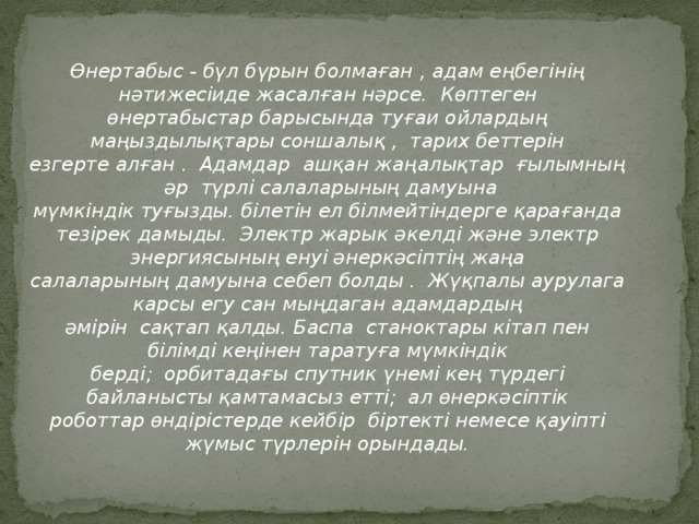 Өнертабыс - бүл бүрын болмаған , адам еңбегінің нәтижесіиде жасалған нәрсе. Көптеген өнертабыстар барысында туғаи ойлардың маңыздылықтары соншалық , тарих беттерін езгерте алған . Адамдар ашқан жаңалықтар ғылымның әр түрлі салаларының дамуына мүмкіндік туғызды. білетін ел білмейтіндерге қарағанда тезірек дамыды. Электр жарык әкелді және электр энергиясының енуі әнеркәсіптің жаңа салаларының дамуына себеп болды . Жүқпалы аурулага карсы егу сан мыңдаган адамдардың әмірін сақтап қалды. Баспа станоктары кітап пен білімді кеңінен таратуға мүмкіндік берді; орбитадағы спутник үнемі кең түрдегі байланысты қамтамасыз етті; ал өнеркәсіптік роботтар өндірістерде кейбір біртекті немесе қауіпті жүмыс түрлерін орындады.  