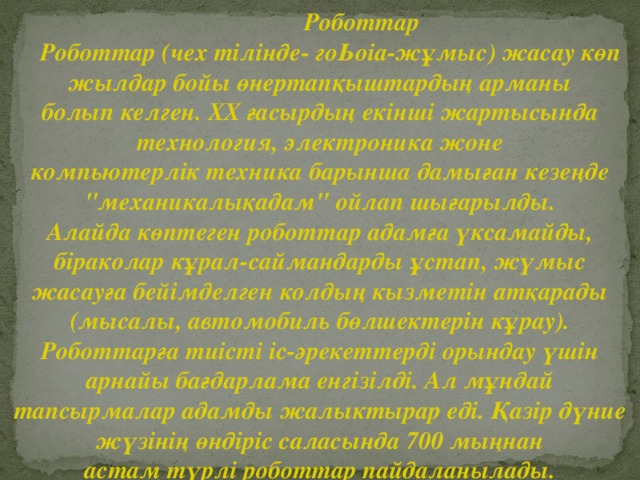 Роботтар  Роботтар (чех тілінде- гоЬоіа-жұмыс) жасау көп жылдар бойы өнертапқыштардың арманы болып келген. XX ғасырдың екінші жартысында технология, электроника жоне компьютерлік техника барынша дамыған кезеңде 