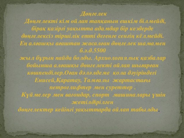 Дөңгелек  Дөңгелекті кім ойлап тапқанын ешкім білмейді, бірақ қазіргі уақытта адамдар бір кездерде дөңгелексіз тіршілік етті дегенге сенгің кёлмейді. Ең алғашқы ағаштан жасалған дөңгелек шамамен б.э.д.5500 жыл бұрын пайда болды. Архиологиялық қазбалар бойынша алғашқы дөнгелекті ойлап шығарған көшпенділер.Оған дәләлдеме қола дәуіріндегі Енисей,Қаратау, Тамғалы жартастағы петроглифтер мен суреттер .  Күймелер мен вагондар, спорт машиналары үшін жетілдірілген дөңгелектер кейінгі уақыттарда ойлап табылды .