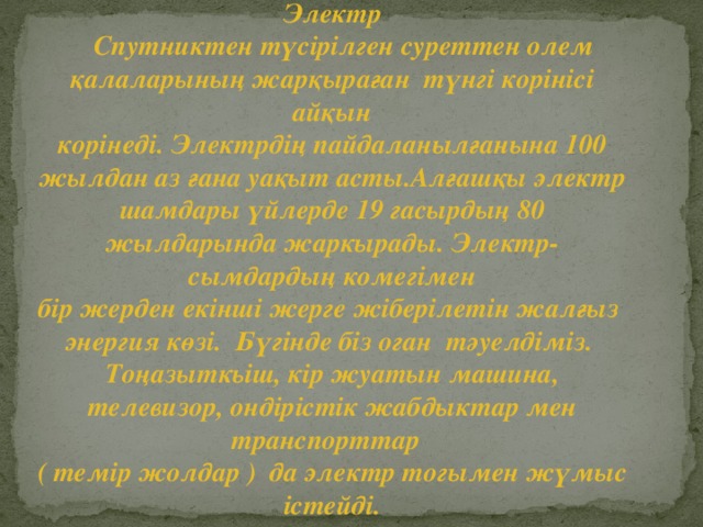 Электр  Спутниктен түсірілген суреттен олем қалаларының жарқыраған түнгі корінісі айқын корінеді. Электрдің пайдаланылғанына 100 жылдан аз ғана уақыт асты.Алғашқы электр шамдары үйлерде 19 гасырдың 80 жылдарында жаркырады. Электр- сымдардың комегімен бір жерден екінші жерге жіберілетін жалғыз энергия көзі. Бүгінде біз оган тәуелдіміз. Тоңазыткьіш, кір жуатын машина, телевизор, ондірістік жабдыктар мен транспорттар ( темір жолдар ) да электр тогымен жүмыс істейді.