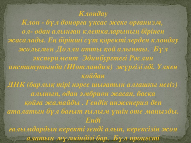 Клондау Клон - бүл донорға үқсас жеке организм, ол- одан алынған клеткаларының бірінен жасалады. Ең бірінші сүт қоректілерден клондау жолымен Долли атты қой алынғаы. Бүл эксперимент Эдинбургтегі Рослин институтында (Шотландия) жүргізілді. Үлкен қойдан ДНК (барлық тірі нәрсе шығатын алгашкы негіз) алынып, одан эмбрион жасап, басқа қойға жамайды . Гендік инженерия деп аталатын бүл бағыт ғылым үшін оте маңызды. Енді ғалымдардың керекті генді алып, керексізін жоя алатын мүмкіндігі бар. Бүл процесті болашақта адамдарға да қолдануы мүмкін.