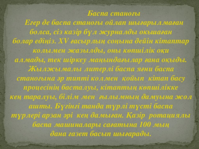 Баспа станогы  Егер де баспа станогы ойлап шығарылмаған болса, сіз казір бүл журналды окьшаған болар едіңіз. XV ғасырлың соңына дейін кітаптар колымен жазылды, оны көпшілік оқи алмады, тек шіркеу маңындағылар ғана оқыды. Жылжымалы литерлі баспа яғни баспа станогына әр типті колмен қойып кітап басу процесінің басталуы, кітаптың көпшілікке кең таралуы, білім мен ғылымның дамуына жол ашты. Бүгінгі танда түрлі түсті баспа түрлері арзан әрі кең дамыған. Қазір ротациялы баспа машиналары сағатына 100 мың дана газет басып шығарады.