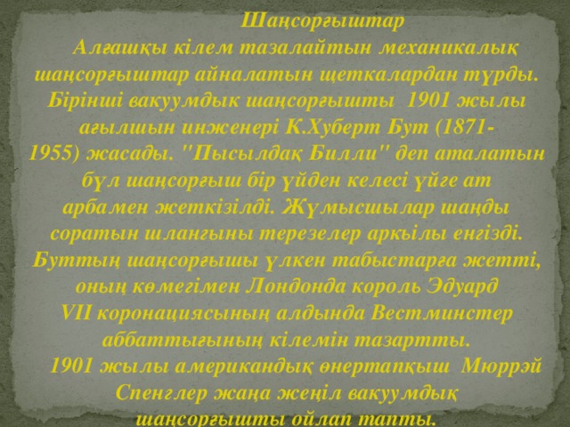 Шаңсорғыштар  Алғашқы кілем тазалайтын механикалық шаңсорғыштар айналатын щеткалардан түрды. Бірінші вакуумдык шаңсорғышты 1901 жылы ағылшын инженері К.Хуберт Бут (1871- 1955) жасады. 