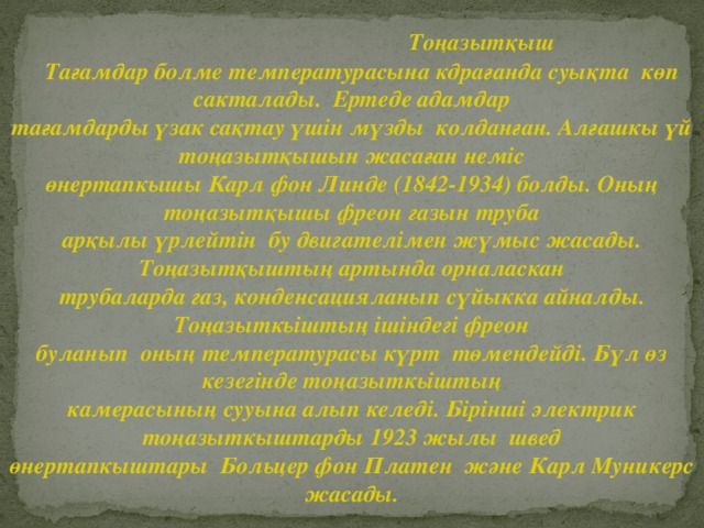 Тоңазытқыш  Тағамдар болме температурасына кдрағанда суықта көп сакталады. Ертеде адамдар тағамдарды үзак сақтау үшін мүзды колданған. Алғашкы үй тоңазытқышын жасаған неміс өнертапкышы Карл фон Линде (1842-1934) болды. Оның тоңазытқышы фреон газын труба арқылы үрлейтін бу двигателімен жүмыс жасады. Тоңазытқыштың артында орналаскан трубаларда газ, конденсацияланып сүйыкка айналды. Тоңазыткьіштың ішіндегі фреон буланып оның температурасы күрт төмендейді. Бүл өз кезегінде тоңазыткьіштың камерасының сууына алып келеді. Бірінші электрик тоңазыткыштарды 1923 жылы швед өнертапкыштары Больцер фон Платен және Карл Муникерс жасады.