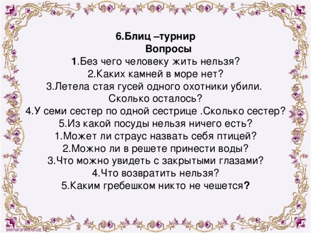 6.Блиц –турнир  Вопросы 1 .Без чего человеку жить нельзя? 2.Каких камней в море нет? 3.Летела стая гусей одного охотники убили. Сколько осталось? 4.У семи сестер по одной сестрице .Сколько сестер? 5.Из какой посуды нельзя ничего есть? 1.Может ли страус назвать себя птицей? 2.Можно ли в решете принести воды? 3.Что можно увидеть с закрытыми глазами? 4.Что возвратить нельзя? 5.Каким гребешком никто не чешется ?