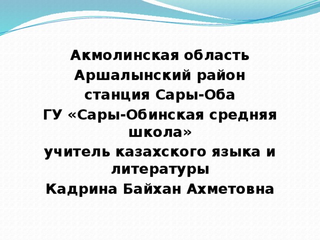 Акмолинская область Аршалынский район станция Сары-Оба ГУ «Сары-Обинская средняя школа» учитель казахского языка и литературы Кадрина Байхан Ахметовна