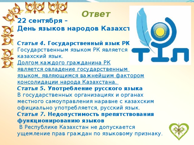 Ответ 22 сентября – День языков народов Казахстана .  Статья 4. Государственный язык РК Государственным языком РК является казахский язык. Долгом каждого гражданина РК является овладение государственным языком, являющимся важнейшим фактором консолидации народа Казахстана. Статья 5. Употребление русского языка В государственных организациях и органах местного самоуправления наравне с казахским официально употребляется, русский язык. Статья 7. Недопустимость препятствования функционированию языков  В Республике Казахстан не допускается ущемление прав граждан по языковому признаку.