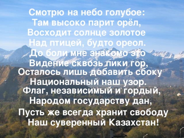 Смотрю на небо голубое: Там высоко парит орёл, Восходит солнце золотое Над птицей, будто ореол. До боли мне знакомо это Видение сквозь пики гор, Осталось лишь добавить сбоку Национальный наш узор. Флаг, независимый и гордый, Народом государству дан, Пусть же всегда хранит свободу Наш суверенный Казахстан!