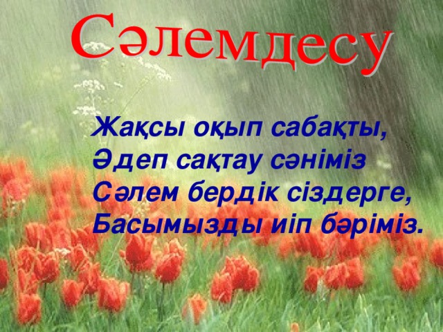 Жақсы оқып сабақты,  Әдеп сақтау сәніміз  Сәлем бердік сіздерге,  Басымызды иіп бәріміз.  Жақсы оқып сабақты,  Әдеп сақтау сәніміз  Сәлем бердік сіздерге,  Басымызды иіп бәріміз.