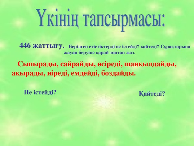 446 жаттығу.  Берілген етістіктерді не істейді? қайтеді? Сұрақтарына жауап беруіне қарай топтап жаз.  Сыпырады, сайрайды, өсіреді, шаңқылдайды, ақырады, иіреді, емдейді, боздайды. Не істейді? Қайтеді?