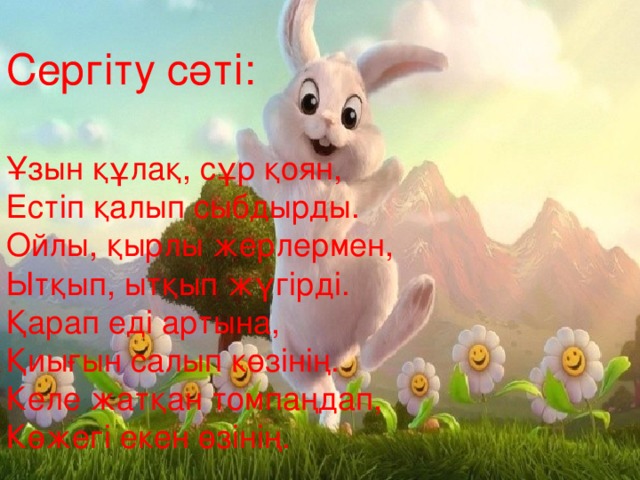 Сергіту сәті: Сергіту сәті: Ұзын құлақ, сұр қоян, Естіп қалып сыбдырды. Ойлы, қырлы жерлермен, Ытқып, ытқып жүгірді. Қарап еді артына, Қиығын салып көзінің. Келе жатқан томпаңдап, Көжегі екен өзінің. Ұзын құлақ, сұр қоян, Естіп қалып сыбдырды. Ойлы, қырлы жерлермен, Ытқып, ытқып жүгірді. Қарап еді артына, Қиығын салып көзінің. Келе жатқан томпаңдап, Көжегі екен өзінің.