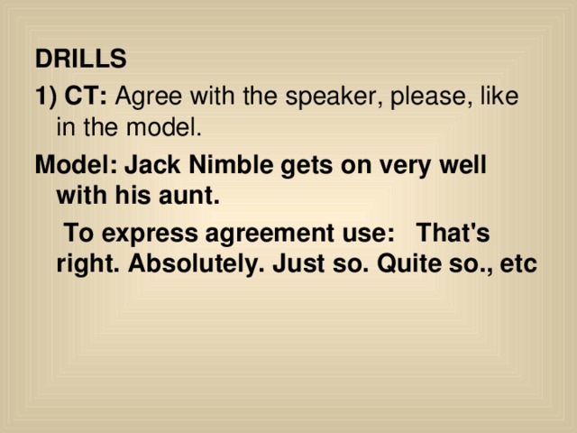 DRILLS 1) CT: Agree with the speaker, please, like in the model. Model:  Jack Nimble gets on very well with his aunt.  To express agreement use: That's right . Absolutely. Just so. Quite so., etc