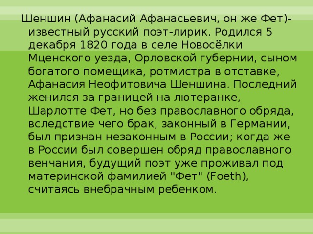 Шеншин (Афанасий Афанасьевич, он же Фет)- известный русский поэт-лирик. Родился 5 декабря 1820 года в селе Новосёлки Мценского уезда, Орловской губернии, сыном богатого помещика, ротмистра в отставке, Афанасия Неофитовича Шеншина. Последний женился за границей на лютеранке, Шарлотте Фет, но без православного обряда, вследствие чего брак, законный в Германии, был признан незаконным в России; когда же в России был совершен обряд православного венчания, будущий поэт уже проживал под материнской фамилией 