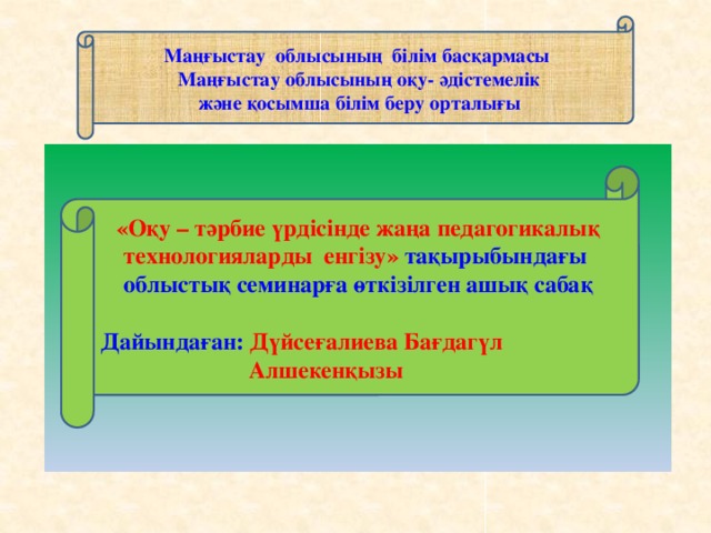 Маңғыстау облысының білім басқармасы   Маңғыстау облысының оқу- әдістемелік  және қосымша білім беру орталығы      «Оқу – тәрбие үрдісінде жаңа педагогикалық технологияларды енгізу» тақырыбындағы облыстық семинарға өткізілген ашық сабақ  Дайындаған: Дүйсеғалиева Бағдагүл  Алшекенқызы