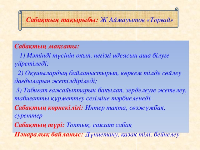 Сабақтың тақырыбы: Ж Аймауытов «Торғай» Сабақтың мақсаты:  1) Мәтінді түсініп оқып, негізгі идеясын аша білуге үйретіледі;  2) Оқушылардың байланыстырып, көркем тілде сөйлеу дағдыларын жетілдіріледі;  3) Табиғат ғажайыптарын бақылап, зерделеуге жетелеу, табиғатты құрметтеу сезіміне тәрбиеленеді. Сабақтың көрнекілігі: Интер тақта, сөзжұмбақ, суреттер Сабақтың түрі: Топтық, саяхат сабақ Пәнаралық байланыс: Дүниетану, қазақ тілі, бейнелеу