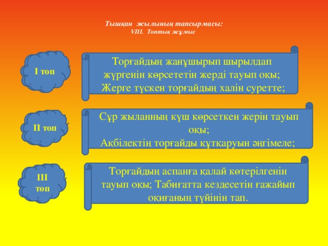 Тышқан жылының тапсырмасы:  VІІІ. Топтық жұмыс    Торғайдың жанұшырып шырылдап жүргенін көрсететін жерді тауып оқы;  Жерге түскен торғайдың халін суретте; І топ І топ Сұр жыланның күш көрсеткен жерін тауып оқы; Ақбілектің торғайды құтқаруын әңгімеле; ІІ топ ІІ топ Торғайдың аспанға қалай көтерілгенін тауып оқы; Табиғатта кездесетін ғажайып оқиғаның түйінін тап. ІІІ топ ІІІ топ