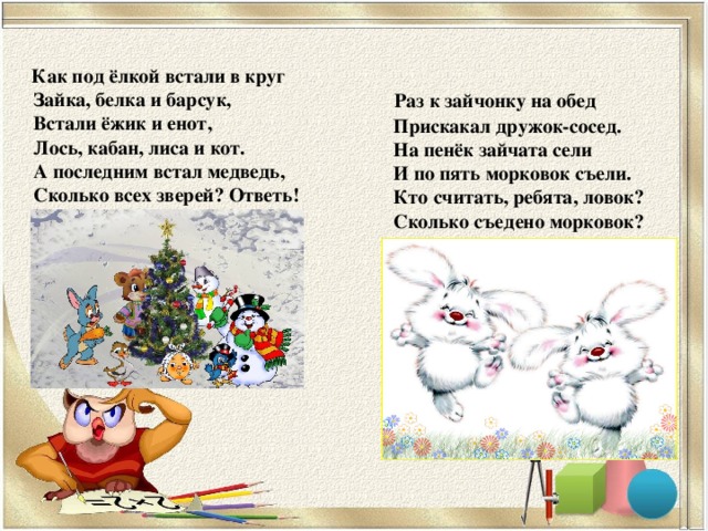 Как под ёлкой встали в круг   Зайка, белка и барсук,   Встали ёжик и енот,  Лось, кабан, лиса и кот.   А последним встал медведь,   Сколько всех зверей? Ответь!      Раз к зайчонку на обед  Прискакал дружок-сосед.  На пенёк зайчата сели  И по пять морковок съели.  Кто считать, ребята, ловок?  Сколько съедено морковок?