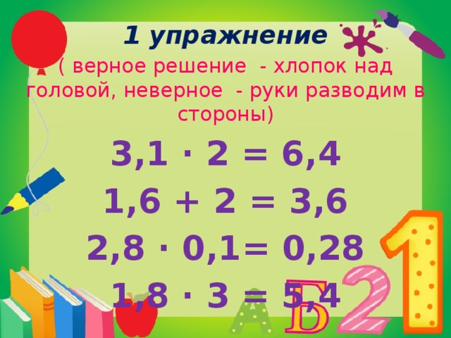 1 упражнение ( верное решение - хлопок над головой, неверное - руки разводим в стороны) 3,1 ∙ 2 = 6,4 1,6 + 2 = 3,6 2,8 ∙ 0,1= 0,28 1,8 ∙ 3 = 5,4