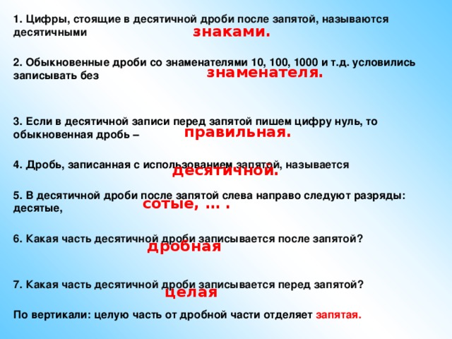 1. Цифры, стоящие в десятичной дроби после запятой, называются десятичными  2. Обыкновенные дроби со знаменателями 10, 100, 1000 и т.д. условились записывать без   3. Если в десятичной записи перед запятой пишем цифру нуль, то обыкновенная дробь –  4. Дробь, записанная с использованием запятой, называется  5. В десятичной дроби после запятой слева направо следуют разряды: десятые,  6. Какая часть десятичной дроби записывается после запятой?   7. Какая часть десятичной дроби записывается перед запятой?   По вертикали: целую часть от дробной части отделяет запятая. знаками. знаменателя. правильная. десятичной. сотые, … . дробная целая