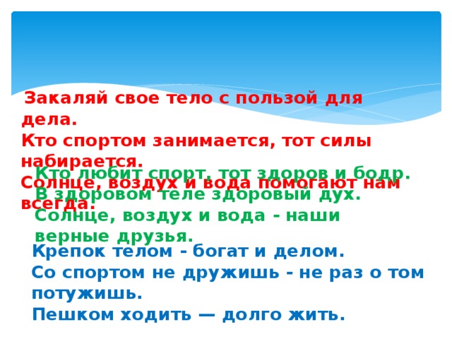 Закаляй свое тело с пользой для дела.  Кто спортом занимается, тот силы набирается.  Солнце, воздух и вода помогают нам всегда. Кто любит спорт, тот здоров и бодр.  В здоровом теле здоровый дух.   Солнце, воздух и вода - наши верные друзья. Крепок телом - богат и делом.  Со спортом не дружишь - не раз о том потужишь.  Пешком ходить — долго жить.