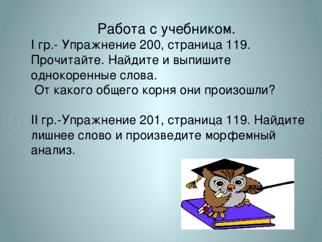 Работа с учебником. І гр.- Упражнение 200, страница 119. Прочитайте. Найдите и выпишите однокоренные слова.  От какого общего корня они произошли? ІІ гр.-Упражнение 201, страница 119. Найдите лишнее слово и произведите морфемный анализ.