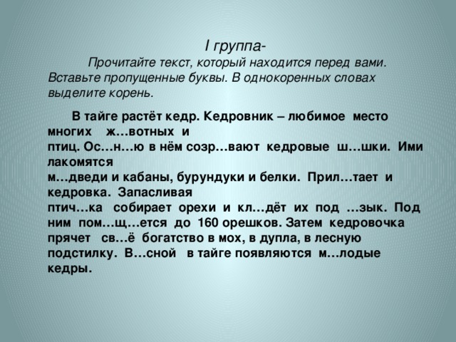 І группа- Прочитайте текст, который находится перед вами. Вставьте пропущенные буквы. В однокоренных словах выделите корень.  В тайге растёт кедр. Кедровник – любимое место многих ж…вотных и птиц. Ос…н…ю в нём созр…вают кедровые ш…шки. Ими лакомятся м…дведи и кабаны, бурундуки и белки. Прил…тает и кедровка. Запасливая птич…ка собирает орехи и кл…дёт их под …зык. Под ним пом…щ…ется до 160 орешков. Затем кедровочка прячет св…ё богатство в мох, в дупла, в лесную подстилку. В…сной в тайге появляются м…лодые кедры.