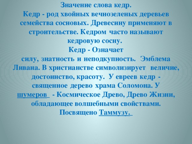 Значение слова кедр. Кедр - род хвойных вечнозеленых деревьев семейства сосновых. Древесину применяют в строительстве. Кедром   часто называют кедровую сосну.    Кедр - Означает силу,   знатность   и   неподкупность.   Эмблема Ливана. В христианстве символизирует   величие, достоинство, красоту. У евреев   кедр   - священное   дерево   храма Соломона. У шумеров     - Космическое Древо, Древо Жизни, обладающее волшебными свойствами. Посвящено Таммузу.  