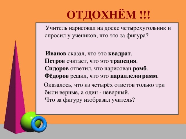 ОТДОХНЁМ !!!  Учитель нарисовал на доске четырехугольник и спросил у учеников, что это за фигура?  Иванов сказал, что это квадрат . Петров считает, что это трапеция .  Сидоров ответил, что нарисован ромб .  Фёдоров решил, что это параллелограмм .  Оказалось, что из четырёх ответов только три были верные, а один - неверный.  Что за фигуру изобразил учитель?