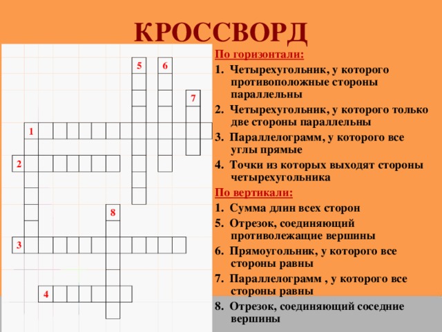 КРОССВОРД По горизонтали: 1. Четырехугольник, у которого противоположные стороны параллельны 2. Четырехугольник, у которого только две стороны параллельны 3. Параллелограмм, у которого все углы прямые 4. Точки из которых выходят стороны четырехугольника По вертикали: 1. Сумма длин всех сторон 5. Отрезок, соединяющий противолежащие вершины 6. Прямоугольник, у которого все стороны равны 7. Параллелограмм , у которого все стороны равны 8. Отрезок, соединяющий соседние вершины                                                           1                   2                                                                         5                             3                     6                                                                                                                       7               8                   4                                                                                                                                                                                                                      