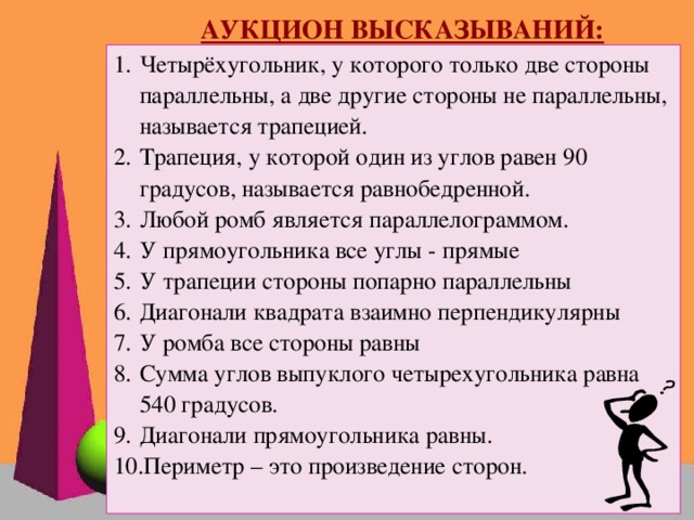 АУКЦИОН ВЫСКАЗЫВАНИЙ: Четырёхугольник, у которого только две стороны параллельны, а две другие стороны не параллельны, называется трапецией. Трапеция, у которой один из углов равен 90 градусов, называется равнобедренной. Любой ромб является параллелограммом. У прямоугольника все углы - прямые У трапеции стороны попарно параллельны Диагонали квадрата взаимно перпендикулярны У ромба все стороны равны Сумма углов выпуклого четырехугольника равна 540 градусов. Диагонали прямоугольника равны. Периметр – это произведение сторон.   Французский писатель XIX столетия Анатоль Франс однажды заметил: “Учиться можно только весело… Чтобы переваривать знания, надо поглощать их с аппетитом”.