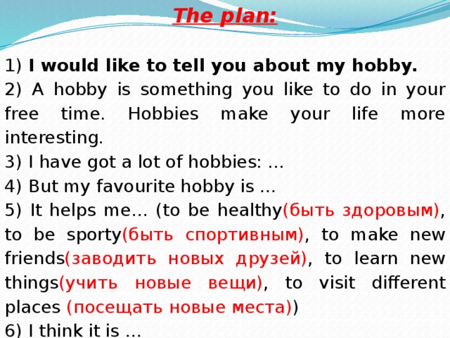 The plan:  1) I would like to tell you about my hobby. 2) A hobby is something you like to do in your free time. Hobbies make your life more interesting. 3) I have got a lot of hobbies: … 4) But my favourite hobby is … 5) It helps me… (to be healthy (быть здоровым) , to be sporty (быть спортивным) , to make new friends (заводить новых друзей) , to learn new things (учить новые вещи) , to visit different places (посещать новые места) ) 6) I think it is …
